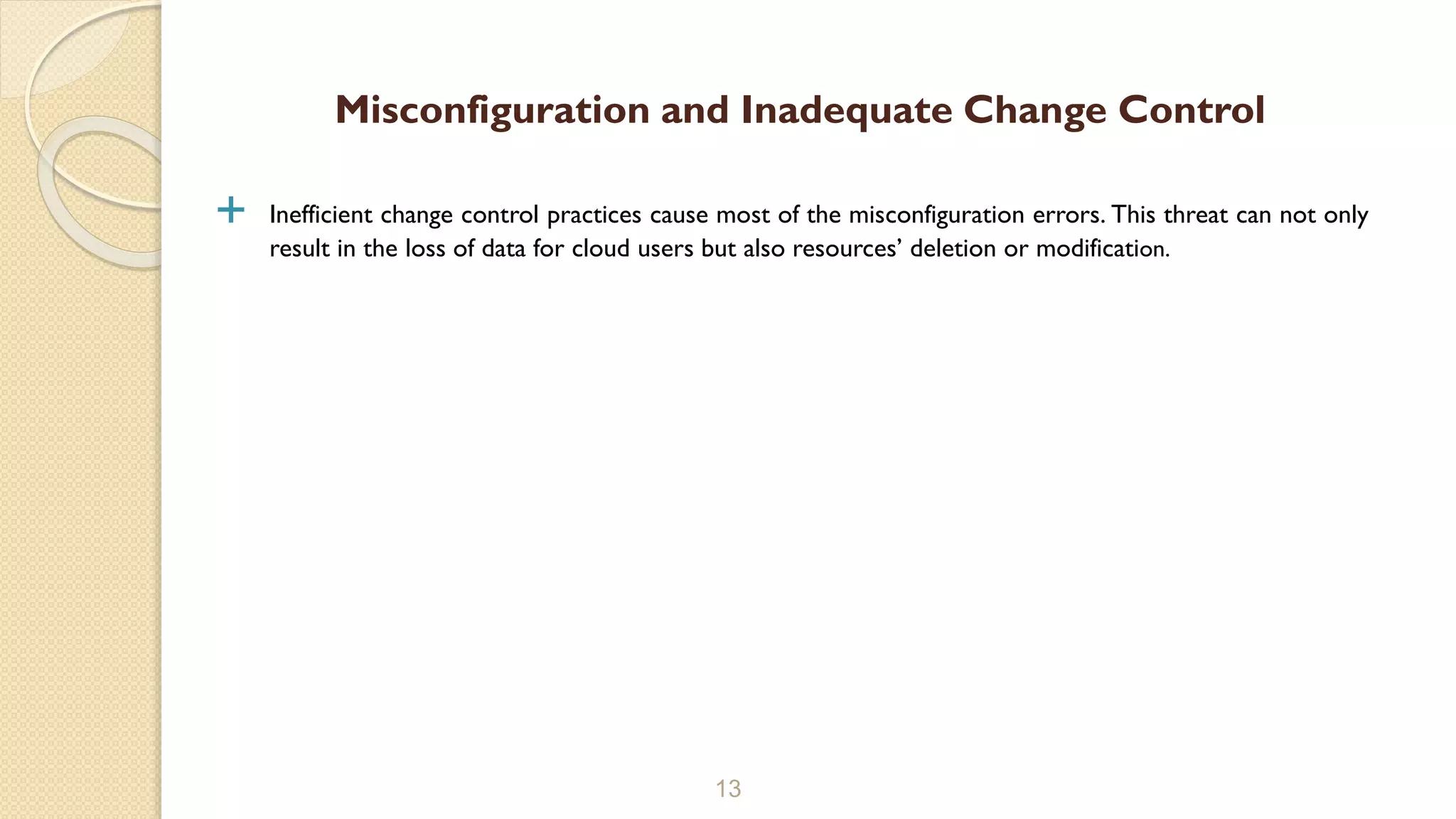  Inefficient change control practices cause most of the misconfiguration errors. This threat can not only
result in the loss of data for cloud users but also resources’ deletion or modification.
13
Misconfiguration and Inadequate Change Control
 