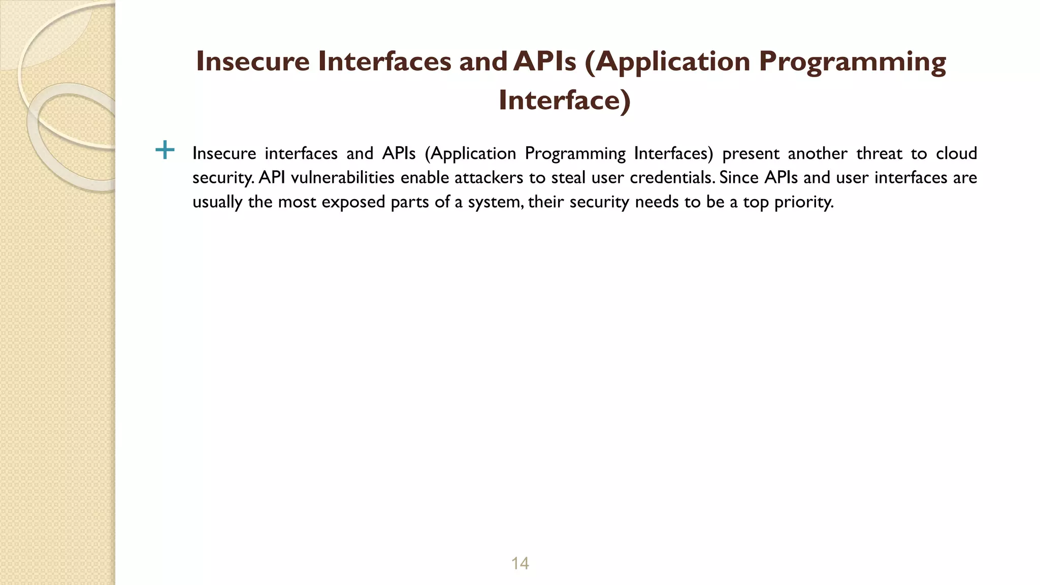  Insecure interfaces and APIs (Application Programming Interfaces) present another threat to cloud
security. API vulnerabilities enable attackers to steal user credentials. Since APIs and user interfaces are
usually the most exposed parts of a system, their security needs to be a top priority.
14
Insecure Interfaces and APIs (Application Programming
Interface)
 