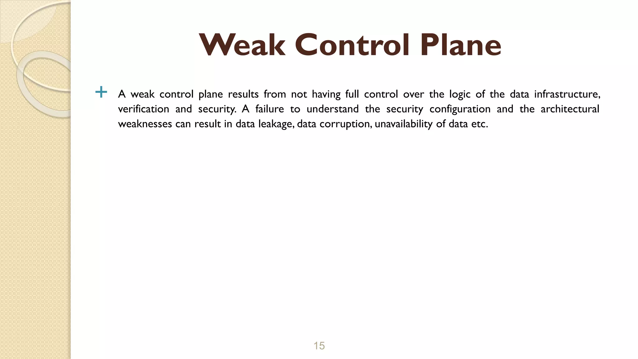  A weak control plane results from not having full control over the logic of the data infrastructure,
verification and security. A failure to understand the security configuration and the architectural
weaknesses can result in data leakage, data corruption, unavailability of data etc.
15
Weak Control Plane
 