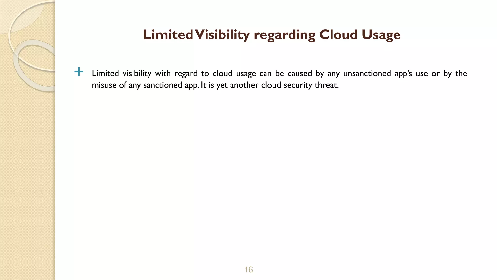  Limited visibility with regard to cloud usage can be caused by any unsanctioned app’s use or by the
misuse of any sanctioned app. It is yet another cloud security threat.
16
LimitedVisibility regarding Cloud Usage
 