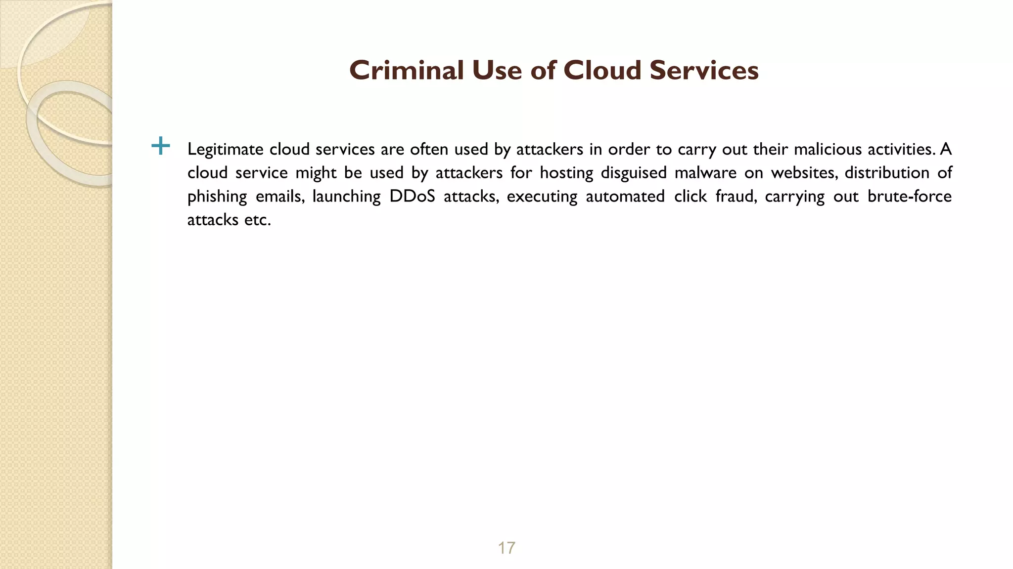  Legitimate cloud services are often used by attackers in order to carry out their malicious activities. A
cloud service might be used by attackers for hosting disguised malware on websites, distribution of
phishing emails, launching DDoS attacks, executing automated click fraud, carrying out brute-force
attacks etc.
17
Criminal Use of Cloud Services
 