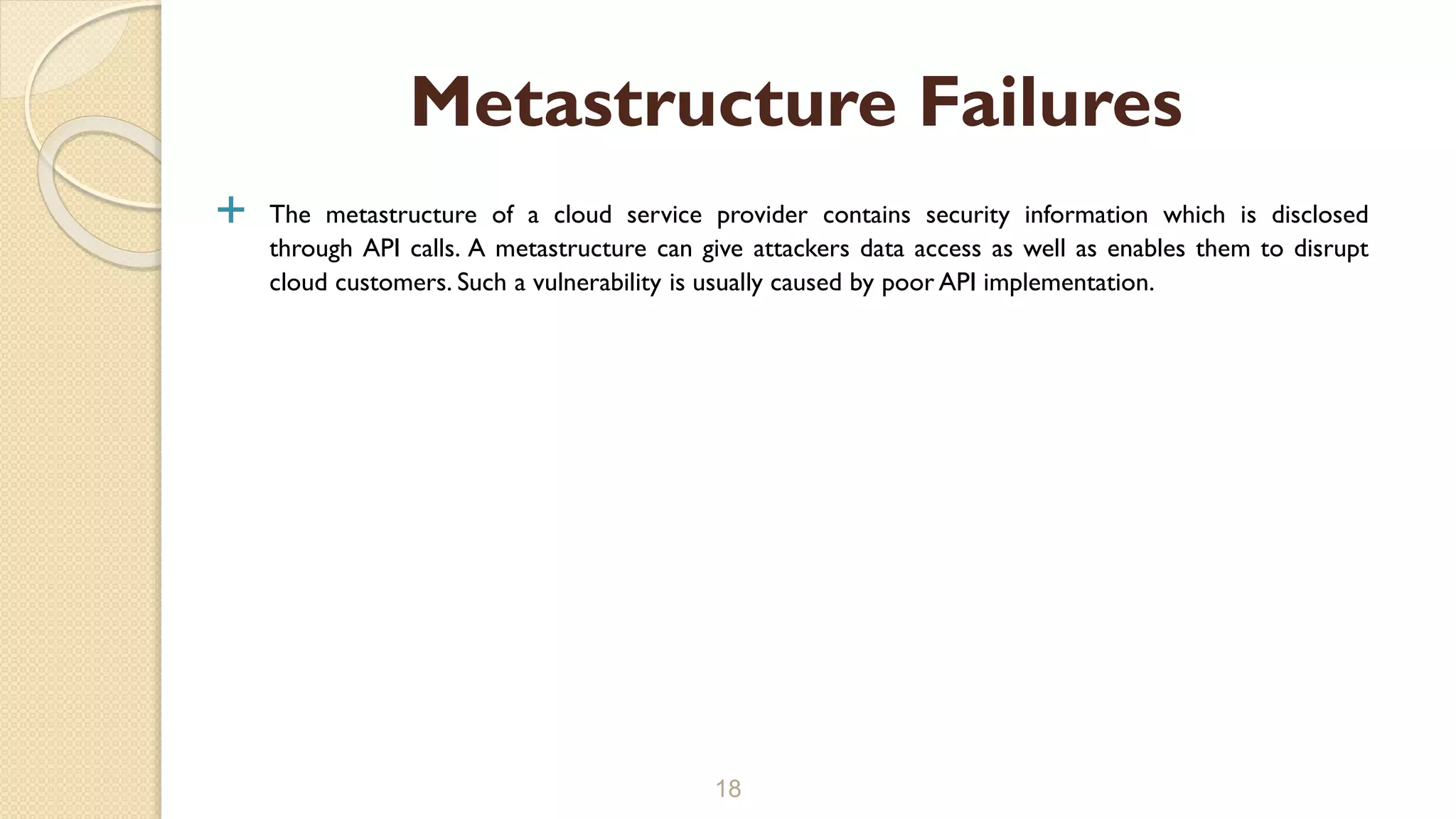  The metastructure of a cloud service provider contains security information which is disclosed
through API calls. A metastructure can give attackers data access as well as enables them to disrupt
cloud customers. Such a vulnerability is usually caused by poor API implementation.
18
Metastructure Failures
 