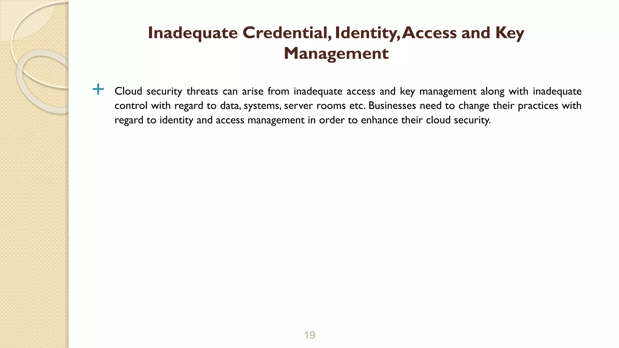  Cloud security threats can arise from inadequate access and key management along with inadequate
control with regard to data, systems, server rooms etc. Businesses need to change their practices with
regard to identity and access management in order to enhance their cloud security.
19
Inadequate Credential, Identity,Access and Key
Management
 