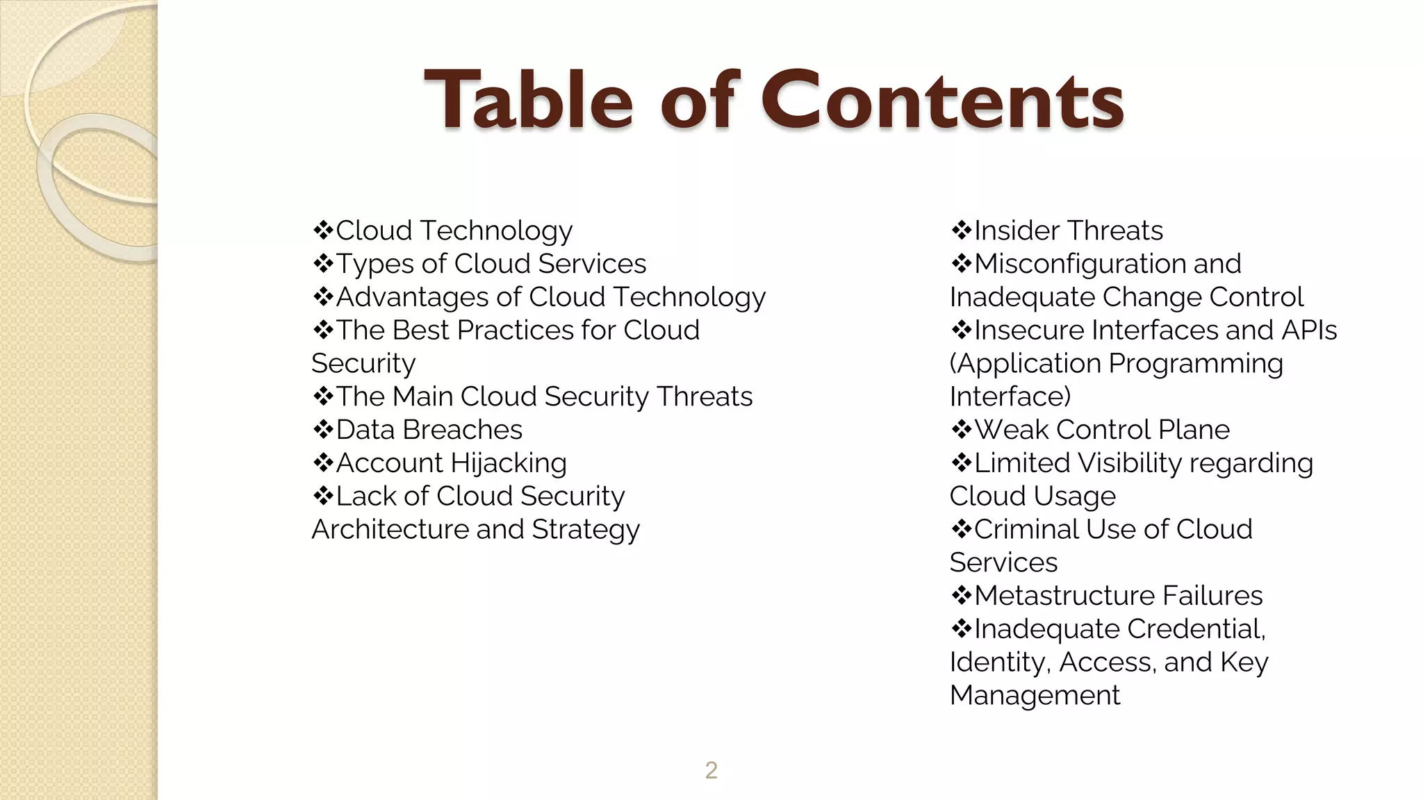 Table of Contents
2
Cloud Technology
Types of Cloud Services
Advantages of Cloud Technology
The Best Practices for Cloud
Security
The Main Cloud Security Threats
Data Breaches
Account Hijacking
Lack of Cloud Security
Architecture and Strategy
Insider Threats
Misconfiguration and
Inadequate Change Control
Insecure Interfaces and APIs
(Application Programming
Interface)
Weak Control Plane
Limited Visibility regarding
Cloud Usage
Criminal Use of Cloud
Services
Metastructure Failures
Inadequate Credential,
Identity, Access, and Key
Management
 