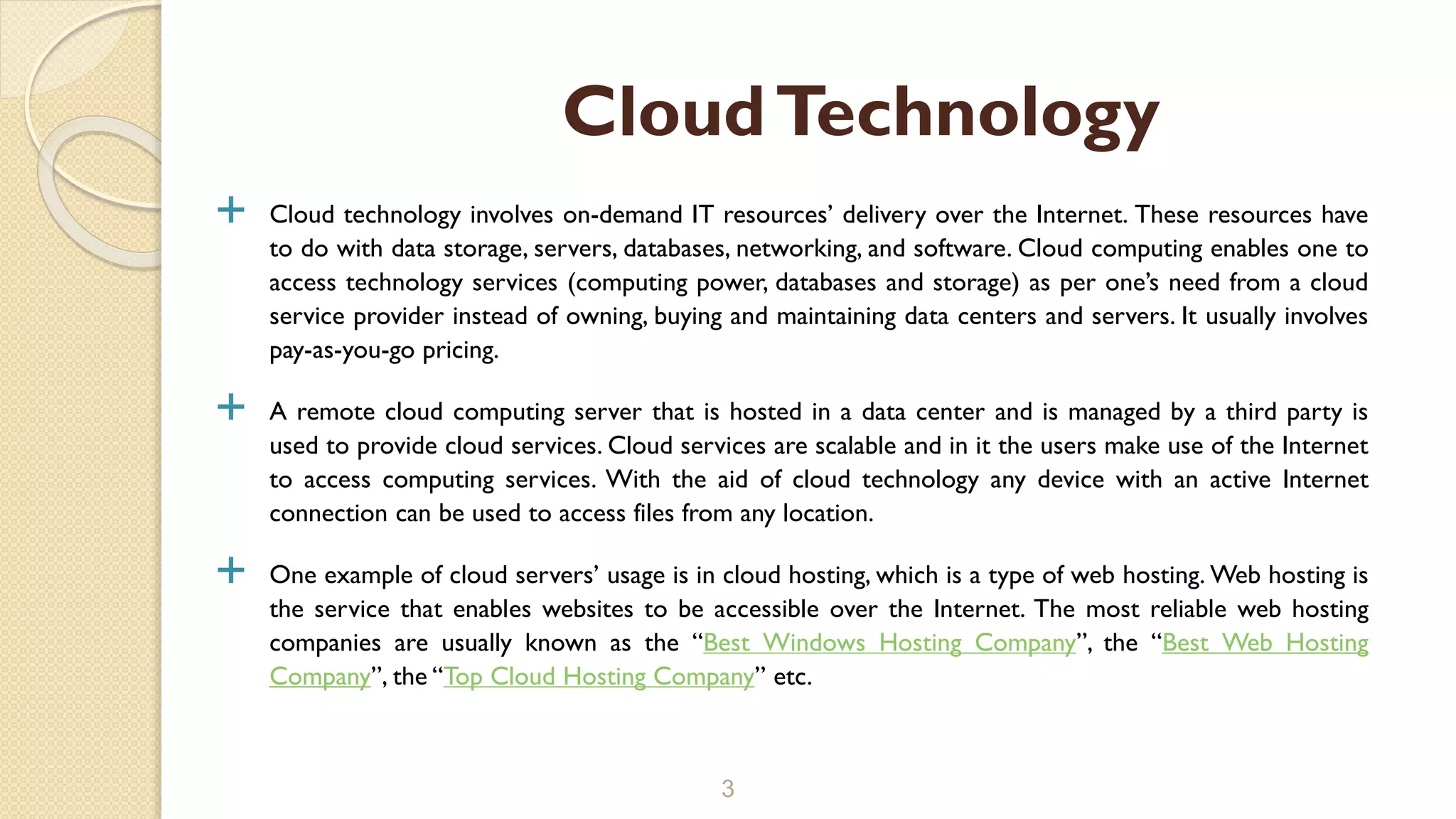  Cloud technology involves on-demand IT resources’ delivery over the Internet. These resources have
to do with data storage, servers, databases, networking, and software. Cloud computing enables one to
access technology services (computing power, databases and storage) as per one’s need from a cloud
service provider instead of owning, buying and maintaining data centers and servers. It usually involves
pay-as-you-go pricing.
 A remote cloud computing server that is hosted in a data center and is managed by a third party is
used to provide cloud services. Cloud services are scalable and in it the users make use of the Internet
to access computing services. With the aid of cloud technology any device with an active Internet
connection can be used to access files from any location.
 One example of cloud servers’ usage is in cloud hosting, which is a type of web hosting. Web hosting is
the service that enables websites to be accessible over the Internet. The most reliable web hosting
companies are usually known as the “Best Windows Hosting Company”, the “Best Web Hosting
Company”, the “Top Cloud Hosting Company” etc.
3
CloudTechnology
 