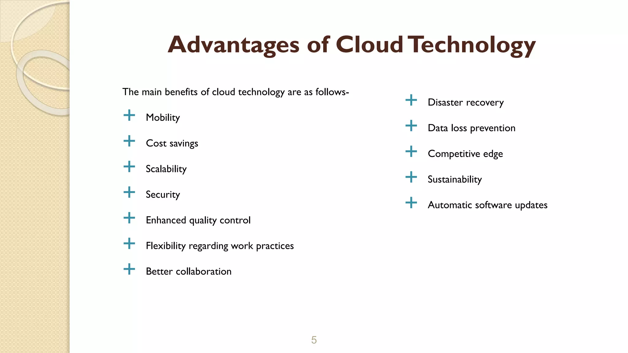 The main benefits of cloud technology are as follows-
 Mobility
 Cost savings
 Scalability
 Security
 Enhanced quality control
 Flexibility regarding work practices
 Better collaboration
5
Advantages of CloudTechnology
 Disaster recovery
 Data loss prevention
 Competitive edge
 Sustainability
 Automatic software updates
 