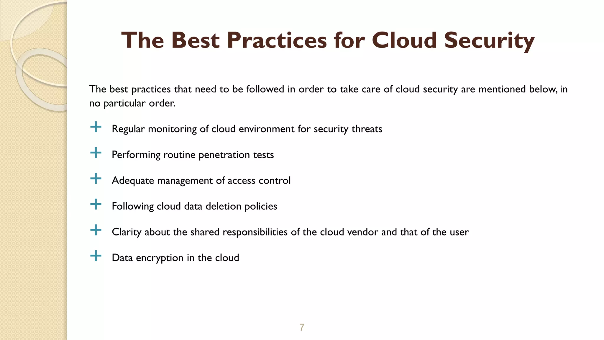 The best practices that need to be followed in order to take care of cloud security are mentioned below, in
no particular order.
 Regular monitoring of cloud environment for security threats
 Performing routine penetration tests
 Adequate management of access control
 Following cloud data deletion policies
 Clarity about the shared responsibilities of the cloud vendor and that of the user
 Data encryption in the cloud
7
The Best Practices for Cloud Security
 
