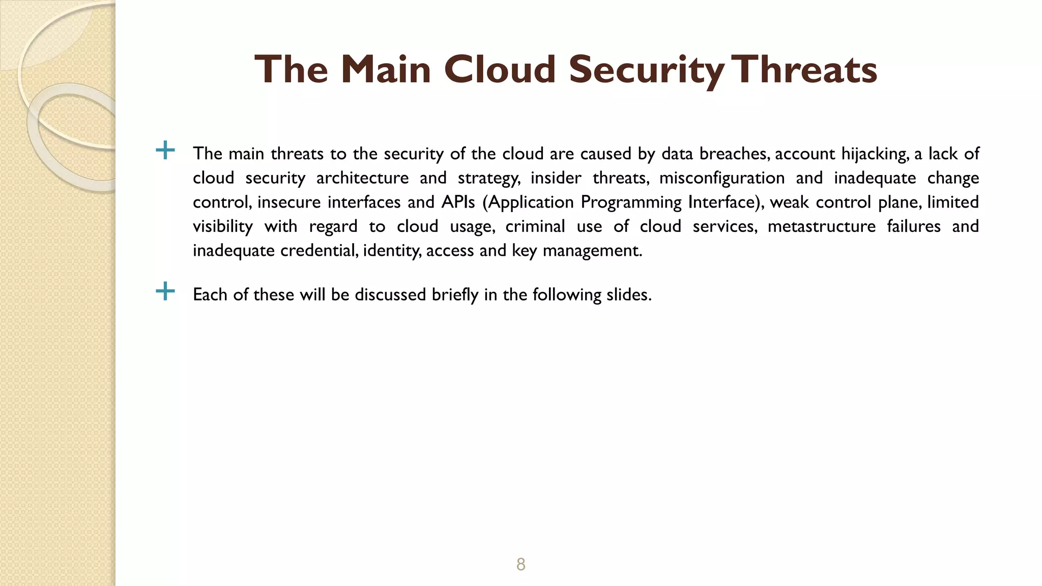  The main threats to the security of the cloud are caused by data breaches, account hijacking, a lack of
cloud security architecture and strategy, insider threats, misconfiguration and inadequate change
control, insecure interfaces and APIs (Application Programming Interface), weak control plane, limited
visibility with regard to cloud usage, criminal use of cloud services, metastructure failures and
inadequate credential, identity, access and key management.
 Each of these will be discussed briefly in the following slides.
8
The Main Cloud SecurityThreats
 
