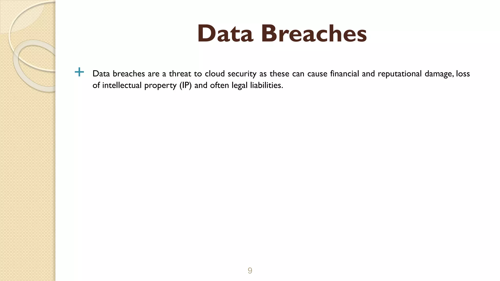  Data breaches are a threat to cloud security as these can cause financial and reputational damage, loss
of intellectual property (IP) and often legal liabilities.
9
Data Breaches
 