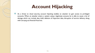  As a threat to cloud security, account hijacking enables an attacker to gain access to privileged
accounts. When an attacker enters a system using a legitimate account, he is able to cause a lot of
damage which can include data theft, deletion of important data, disruption of service delivery along
with carrying out financial fraud etc.
10
Account Hijacking
 