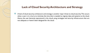  A lack of cloud security architecture and strategy is another major threat to cloud security. This occurs
when a user is in a hurry to minimize the time that is needed to migrate data and systems to the cloud.
Hence, the user becomes operational in the cloud, using strategies and security infrastructure that are
not adequate or haven’t been designed for the cloud.
11
Lack of Cloud Security Architecture and Strategy
 