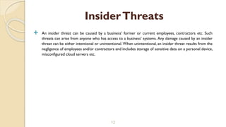  An insider threat can be caused by a business’ former or current employees, contractors etc. Such
threats can arise from anyone who has access to a business’ systems. Any damage caused by an insider
threat can be either intentional or unintentional. When unintentional, an insider threat results from the
negligence of employees and/or contractors and includes storage of sensitive data on a personal device,
misconfigured cloud servers etc.
12
InsiderThreats
 