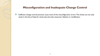  Inefficient change control practices cause most of the misconfiguration errors. This threat can not only
result in the loss of data for cloud users but also resources’ deletion or modification.
13
Misconfiguration and Inadequate Change Control
 