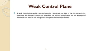  A weak control plane results from not having full control over the logic of the data infrastructure,
verification and security. A failure to understand the security configuration and the architectural
weaknesses can result in data leakage, data corruption, unavailability of data etc.
15
Weak Control Plane
 