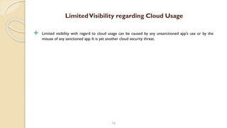  Limited visibility with regard to cloud usage can be caused by any unsanctioned app’s use or by the
misuse of any sanctioned app. It is yet another cloud security threat.
16
LimitedVisibility regarding Cloud Usage
 