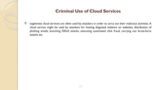  Legitimate cloud services are often used by attackers in order to carry out their malicious activities. A
cloud service might be used by attackers for hosting disguised malware on websites, distribution of
phishing emails, launching DDoS attacks, executing automated click fraud, carrying out brute-force
attacks etc.
17
Criminal Use of Cloud Services
 