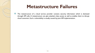  The metastructure of a cloud service provider contains security information which is disclosed
through API calls. A metastructure can give attackers data access as well as enables them to disrupt
cloud customers. Such a vulnerability is usually caused by poor API implementation.
18
Metastructure Failures
 