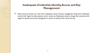  Cloud security threats can arise from inadequate access and key management along with inadequate
control with regard to data, systems, server rooms etc. Businesses need to change their practices with
regard to identity and access management in order to enhance their cloud security.
19
Inadequate Credential, Identity,Access and Key
Management
 