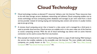  Cloud technology involves on-demand IT resources’ delivery over the Internet. These resources have
to do with data storage, servers, databases, networking, and software. Cloud computing enables one to
access technology services (computing power, databases and storage) as per one’s need from a cloud
service provider instead of owning, buying and maintaining data centers and servers. It usually involves
pay-as-you-go pricing.
 A remote cloud computing server that is hosted in a data center and is managed by a third party is
used to provide cloud services. Cloud services are scalable and in it the users make use of the Internet
to access computing services. With the aid of cloud technology any device with an active Internet
connection can be used to access files from any location.
 One example of cloud servers’ usage is in cloud hosting, which is a type of web hosting. Web hosting is
the service that enables websites to be accessible over the Internet. The most reliable web hosting
companies are usually known as the “Best Windows Hosting Company”, the “Best Web Hosting
Company”, the “Top Cloud Hosting Company” etc.
3
CloudTechnology
 