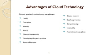 The main benefits of cloud technology are as follows-
 Mobility
 Cost savings
 Scalability
 Security
 Enhanced quality control
 Flexibility regarding work practices
 Better collaboration
5
Advantages of CloudTechnology
 Disaster recovery
 Data loss prevention
 Competitive edge
 Sustainability
 Automatic software updates
 