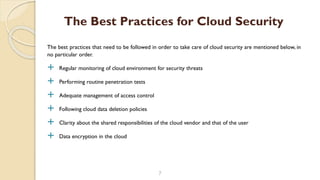 The best practices that need to be followed in order to take care of cloud security are mentioned below, in
no particular order.
 Regular monitoring of cloud environment for security threats
 Performing routine penetration tests
 Adequate management of access control
 Following cloud data deletion policies
 Clarity about the shared responsibilities of the cloud vendor and that of the user
 Data encryption in the cloud
7
The Best Practices for Cloud Security
 