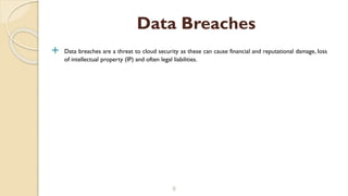  Data breaches are a threat to cloud security as these can cause financial and reputational damage, loss
of intellectual property (IP) and often legal liabilities.
9
Data Breaches
 