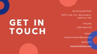 G E T I N
T O U C H
HEADQUARTERS
1409 S Lilac Ave Bloomington,
California, USA
PHONE
1-855-449-4733
EMAIL
brightlinkcables1@gmail.com
WEBSITE
www.brightlinkav.com
 