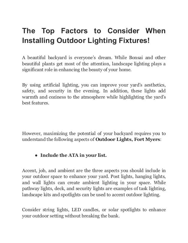 The Top Factors to Consider When
Installing Outdoor Lighting Fixtures!
A beautiful backyard is everyone’s dream. While Bonsai and other
beautiful plants get most of the attention, landscape lighting plays a
significant role in enhancing the beauty of your home.
By using artificial lighting, you can improve your yard’s aesthetics,
safety, and security in the evening. In addition, these lights add
warmth and coziness to the atmosphere while highlighting the yard’s
best features.
However, maximizing the potential of your backyard requires you to
understand the following aspects of Outdoor Lights, Fort Myers:
● Include the ATA in your list.
Accent, job, and ambient are the three aspects you should include in
your outdoor space to enhance your yard. Post lights, hanging lights,
and wall lights can create ambient lighting in your space. While
pathway lights, deck, and security lights are examples of task lighting,
landscape kits and spotlights can be used to accent outdoor lighting.
Consider string lights, LED candles, or solar spotlights to enhance
your outdoor setting without breaking the bank.
 