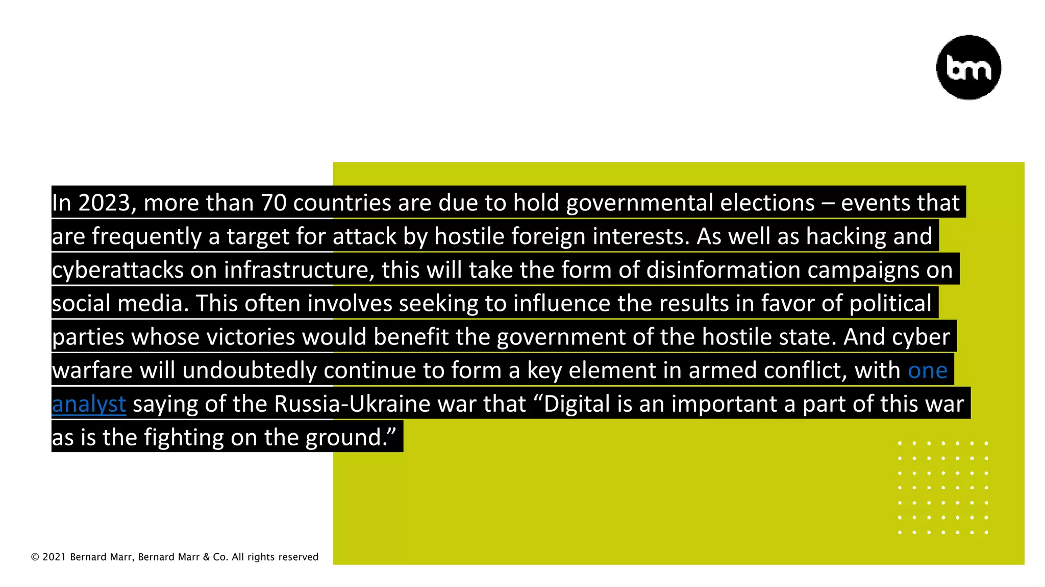 © 2021 Bernard Marr, Bernard Marr & Co. All rights reserved
In 2023, more than 70 countries are due to hold governmental elections – events that
are frequently a target for attack by hostile foreign interests. As well as hacking and
cyberattacks on infrastructure, this will take the form of disinformation campaigns on
social media. This often involves seeking to influence the results in favor of political
parties whose victories would benefit the government of the hostile state. And cyber
warfare will undoubtedly continue to form a key element in armed conflict, with one
analyst saying of the Russia-Ukraine war that “Digital is an important a part of this war
as is the fighting on the ground.”
 