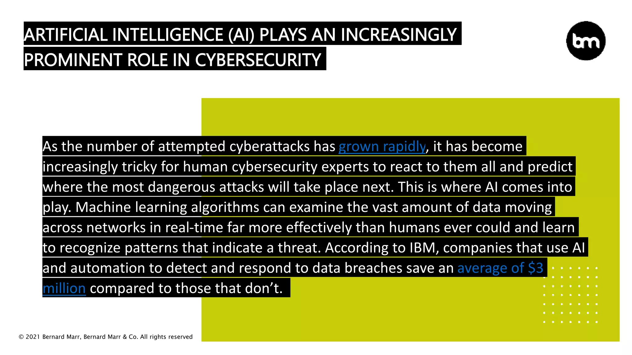 © 2021 Bernard Marr, Bernard Marr & Co. All rights reserved
ARTIFICIAL INTELLIGENCE (AI) PLAYS AN INCREASINGLY
PROMINENT ROLE IN CYBERSECURITY
As the number of attempted cyberattacks has grown rapidly, it has become
increasingly tricky for human cybersecurity experts to react to them all and predict
where the most dangerous attacks will take place next. This is where AI comes into
play. Machine learning algorithms can examine the vast amount of data moving
across networks in real-time far more effectively than humans ever could and learn
to recognize patterns that indicate a threat. According to IBM, companies that use AI
and automation to detect and respond to data breaches save an average of $3
million compared to those that don’t.
 