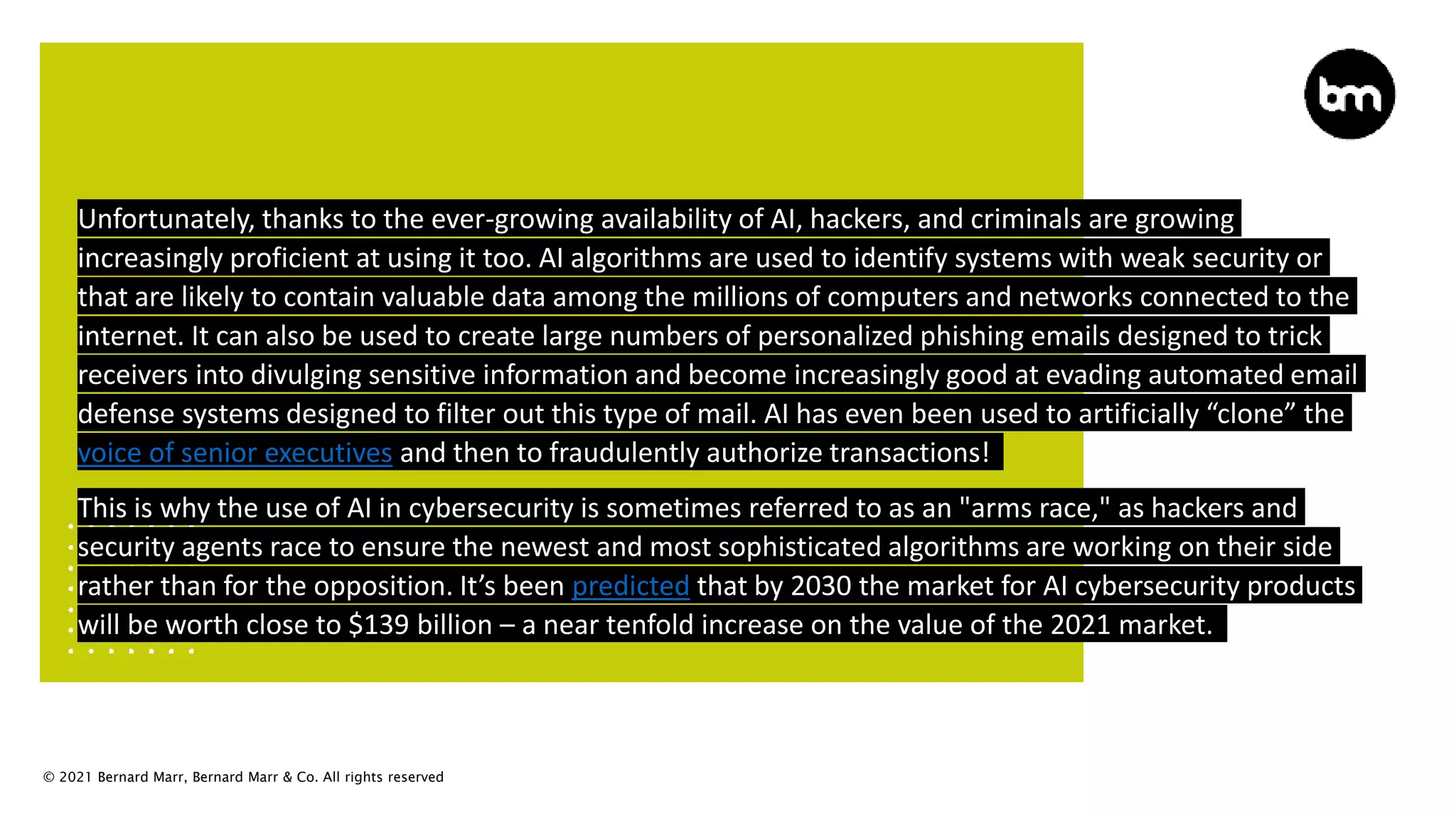 © 2021 Bernard Marr, Bernard Marr & Co. All rights reserved
Unfortunately, thanks to the ever-growing availability of AI, hackers, and criminals are growing
increasingly proficient at using it too. AI algorithms are used to identify systems with weak security or
that are likely to contain valuable data among the millions of computers and networks connected to the
internet. It can also be used to create large numbers of personalized phishing emails designed to trick
receivers into divulging sensitive information and become increasingly good at evading automated email
defense systems designed to filter out this type of mail. AI has even been used to artificially “clone” the
voice of senior executives and then to fraudulently authorize transactions!
This is why the use of AI in cybersecurity is sometimes referred to as an "arms race," as hackers and
security agents race to ensure the newest and most sophisticated algorithms are working on their side
rather than for the opposition. It’s been predicted that by 2030 the market for AI cybersecurity products
will be worth close to $139 billion – a near tenfold increase on the value of the 2021 market.
 
