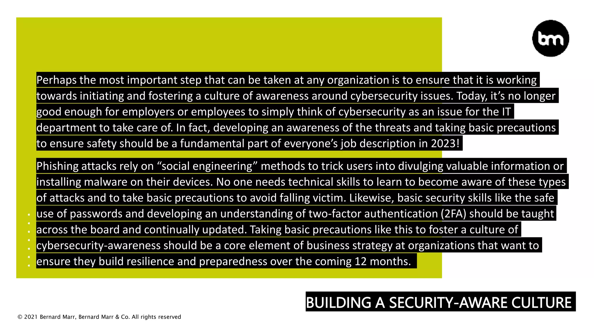 © 2021 Bernard Marr, Bernard Marr & Co. All rights reserved
BUILDING A SECURITY-AWARE CULTURE
Perhaps the most important step that can be taken at any organization is to ensure that it is working
towards initiating and fostering a culture of awareness around cybersecurity issues. Today, it’s no longer
good enough for employers or employees to simply think of cybersecurity as an issue for the IT
department to take care of. In fact, developing an awareness of the threats and taking basic precautions
to ensure safety should be a fundamental part of everyone’s job description in 2023!
Phishing attacks rely on “social engineering” methods to trick users into divulging valuable information or
installing malware on their devices. No one needs technical skills to learn to become aware of these types
of attacks and to take basic precautions to avoid falling victim. Likewise, basic security skills like the safe
use of passwords and developing an understanding of two-factor authentication (2FA) should be taught
across the board and continually updated. Taking basic precautions like this to foster a culture of
cybersecurity-awareness should be a core element of business strategy at organizations that want to
ensure they build resilience and preparedness over the coming 12 months.
 