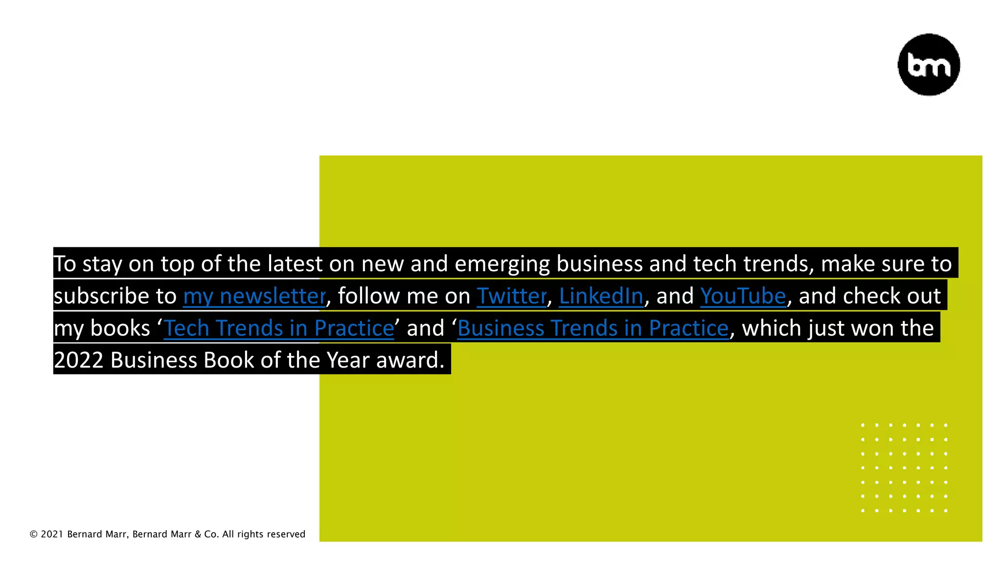 © 2021 Bernard Marr, Bernard Marr & Co. All rights reserved
To stay on top of the latest on new and emerging business and tech trends, make sure to
subscribe to my newsletter, follow me on Twitter, LinkedIn, and YouTube, and check out
my books ‘Tech Trends in Practice’ and ‘Business Trends in Practice, which just won the
2022 Business Book of the Year award.
 