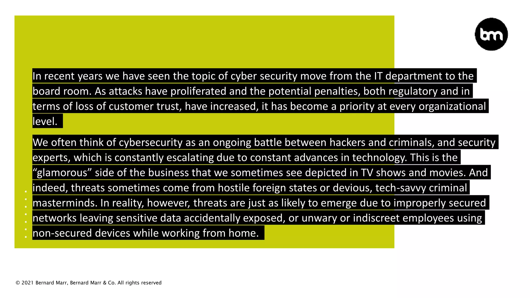 © 2021 Bernard Marr, Bernard Marr & Co. All rights reserved
In recent years we have seen the topic of cyber security move from the IT department to the
board room. As attacks have proliferated and the potential penalties, both regulatory and in
terms of loss of customer trust, have increased, it has become a priority at every organizational
level.
We often think of cybersecurity as an ongoing battle between hackers and criminals, and security
experts, which is constantly escalating due to constant advances in technology. This is the
“glamorous” side of the business that we sometimes see depicted in TV shows and movies. And
indeed, threats sometimes come from hostile foreign states or devious, tech-savvy criminal
masterminds. In reality, however, threats are just as likely to emerge due to improperly secured
networks leaving sensitive data accidentally exposed, or unwary or indiscreet employees using
non-secured devices while working from home.
 