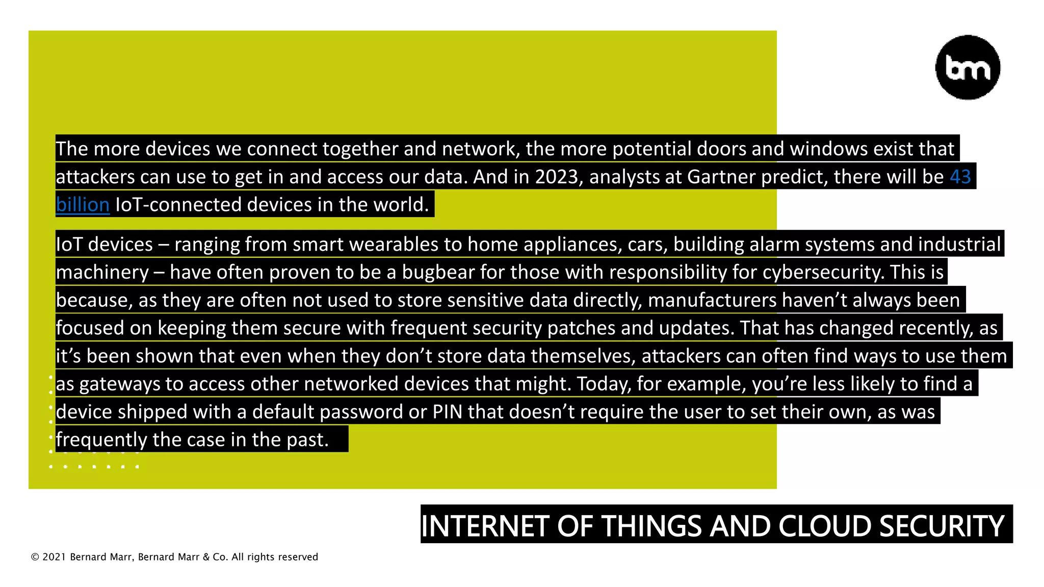© 2021 Bernard Marr, Bernard Marr & Co. All rights reserved
INTERNET OF THINGS AND CLOUD SECURITY
The more devices we connect together and network, the more potential doors and windows exist that
attackers can use to get in and access our data. And in 2023, analysts at Gartner predict, there will be 43
billion IoT-connected devices in the world.
IoT devices – ranging from smart wearables to home appliances, cars, building alarm systems and industrial
machinery – have often proven to be a bugbear for those with responsibility for cybersecurity. This is
because, as they are often not used to store sensitive data directly, manufacturers haven’t always been
focused on keeping them secure with frequent security patches and updates. That has changed recently, as
it’s been shown that even when they don’t store data themselves, attackers can often find ways to use them
as gateways to access other networked devices that might. Today, for example, you’re less likely to find a
device shipped with a default password or PIN that doesn’t require the user to set their own, as was
frequently the case in the past.
 