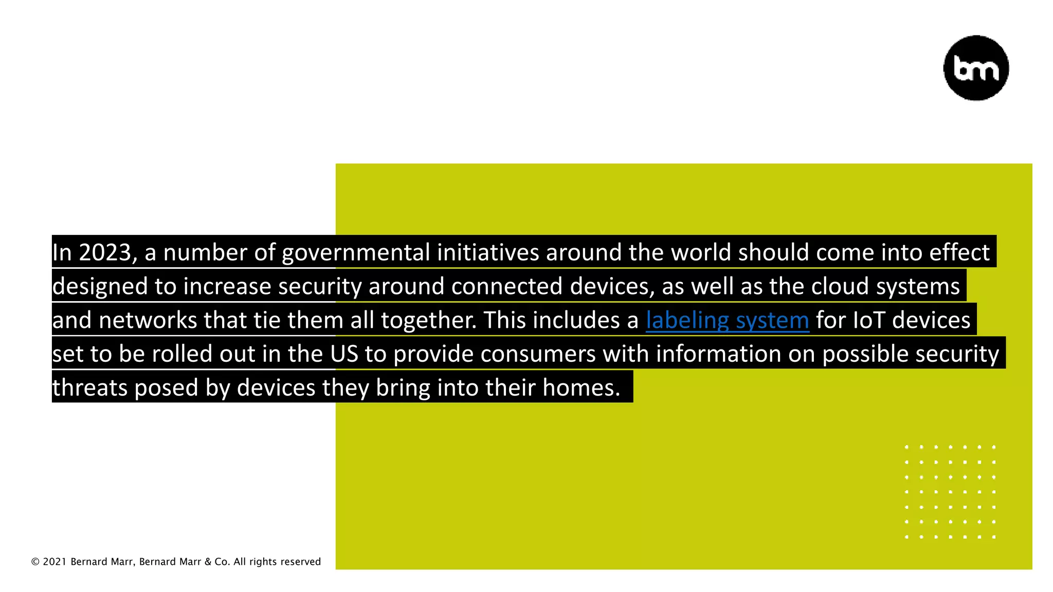 © 2021 Bernard Marr, Bernard Marr & Co. All rights reserved
In 2023, a number of governmental initiatives around the world should come into effect
designed to increase security around connected devices, as well as the cloud systems
and networks that tie them all together. This includes a labeling system for IoT devices
set to be rolled out in the US to provide consumers with information on possible security
threats posed by devices they bring into their homes.
 