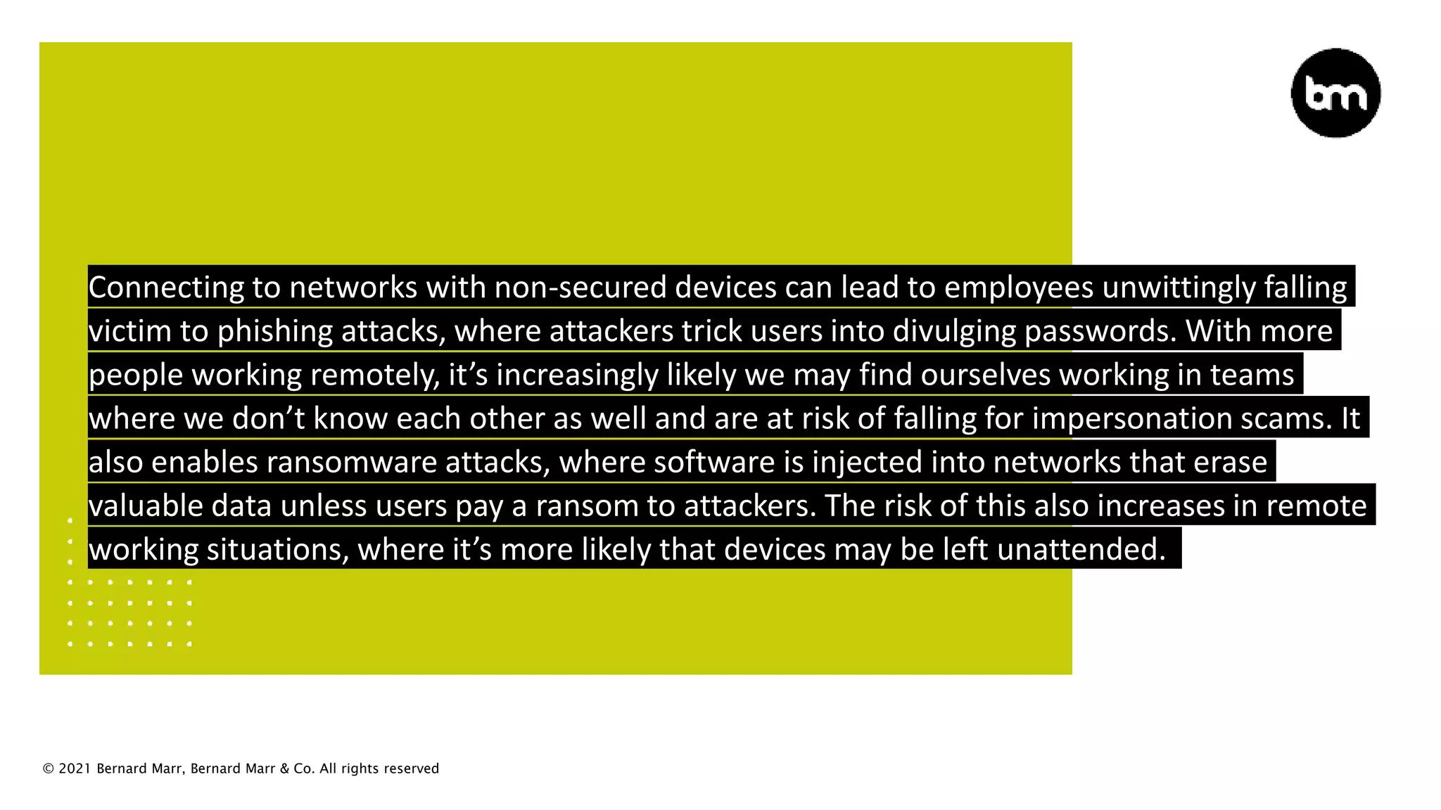 © 2021 Bernard Marr, Bernard Marr & Co. All rights reserved
Connecting to networks with non-secured devices can lead to employees unwittingly falling
victim to phishing attacks, where attackers trick users into divulging passwords. With more
people working remotely, it’s increasingly likely we may find ourselves working in teams
where we don’t know each other as well and are at risk of falling for impersonation scams. It
also enables ransomware attacks, where software is injected into networks that erase
valuable data unless users pay a ransom to attackers. The risk of this also increases in remote
working situations, where it’s more likely that devices may be left unattended.
 
