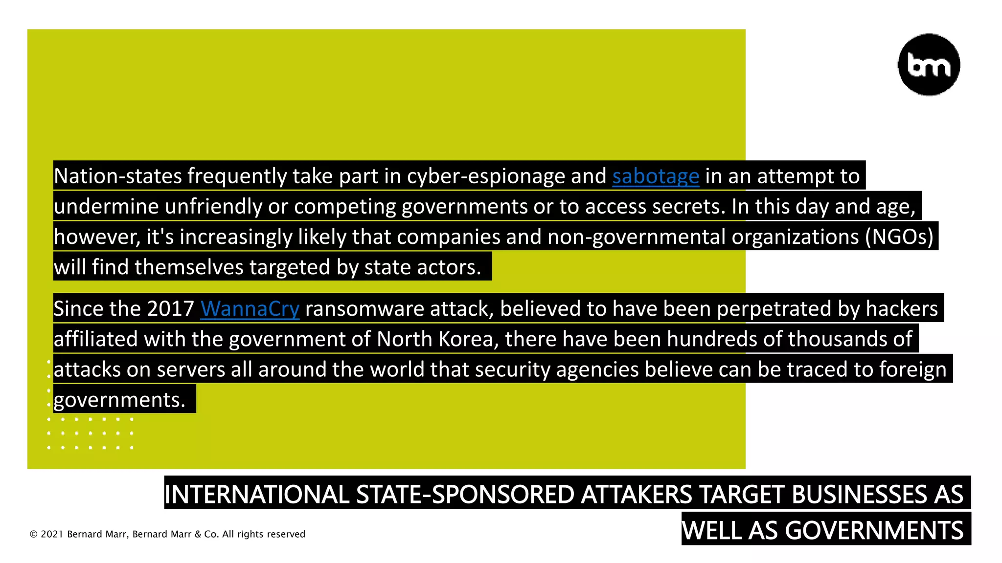 © 2021 Bernard Marr, Bernard Marr & Co. All rights reserved
INTERNATIONAL STATE-SPONSORED ATTAKERS TARGET BUSINESSES AS
WELL AS GOVERNMENTS
Nation-states frequently take part in cyber-espionage and sabotage in an attempt to
undermine unfriendly or competing governments or to access secrets. In this day and age,
however, it's increasingly likely that companies and non-governmental organizations (NGOs)
will find themselves targeted by state actors.
Since the 2017 WannaCry ransomware attack, believed to have been perpetrated by hackers
affiliated with the government of North Korea, there have been hundreds of thousands of
attacks on servers all around the world that security agencies believe can be traced to foreign
governments.
 
