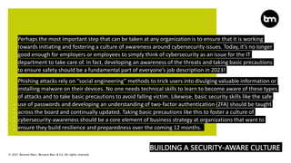 © 2021 Bernard Marr, Bernard Marr & Co. All rights reserved
BUILDING A SECURITY-AWARE CULTURE
Perhaps the most important step that can be taken at any organization is to ensure that it is working
towards initiating and fostering a culture of awareness around cybersecurity issues. Today, it’s no longer
good enough for employers or employees to simply think of cybersecurity as an issue for the IT
department to take care of. In fact, developing an awareness of the threats and taking basic precautions
to ensure safety should be a fundamental part of everyone’s job description in 2023!
Phishing attacks rely on “social engineering” methods to trick users into divulging valuable information or
installing malware on their devices. No one needs technical skills to learn to become aware of these types
of attacks and to take basic precautions to avoid falling victim. Likewise, basic security skills like the safe
use of passwords and developing an understanding of two-factor authentication (2FA) should be taught
across the board and continually updated. Taking basic precautions like this to foster a culture of
cybersecurity-awareness should be a core element of business strategy at organizations that want to
ensure they build resilience and preparedness over the coming 12 months.
 