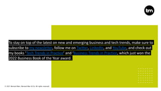 © 2021 Bernard Marr, Bernard Marr & Co. All rights reserved
To stay on top of the latest on new and emerging business and tech trends, make sure to
subscribe to my newsletter, follow me on Twitter, LinkedIn, and YouTube, and check out
my books ‘Tech Trends in Practice’ and ‘Business Trends in Practice, which just won the
2022 Business Book of the Year award.
 