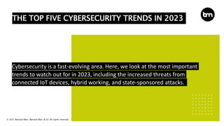 © 2021 Bernard Marr, Bernard Marr & Co. All rights reserved
THE TOP FIVE CYBERSECURITY TRENDS IN 2023
Cybersecurity is a fast-evolving area. Here, we look at the most important
trends to watch out for in 2023, including the increased threats from
connected IoT devices, hybrid working, and state-sponsored attacks.
 