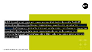 © 2021 Bernard Marr, Bernard Marr & Co. All rights reserved
A shift to a culture of home and remote working that started during the Covid-19
pandemic and has persisted in many organizations, as well as the spread of the internet
of things (IoT) into every area of business and society, means there has never been more
opportunity for lax security to cause headaches and expense. Because of this,
cybersecurity is top of everyone’s agenda in 2023, so here’s a look at some of the key
trends in 2023:
 