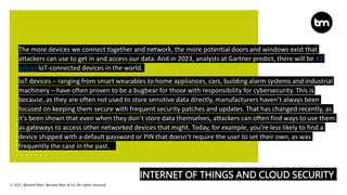 © 2021 Bernard Marr, Bernard Marr & Co. All rights reserved
INTERNET OF THINGS AND CLOUD SECURITY
The more devices we connect together and network, the more potential doors and windows exist that
attackers can use to get in and access our data. And in 2023, analysts at Gartner predict, there will be 43
billion IoT-connected devices in the world.
IoT devices – ranging from smart wearables to home appliances, cars, building alarm systems and industrial
machinery – have often proven to be a bugbear for those with responsibility for cybersecurity. This is
because, as they are often not used to store sensitive data directly, manufacturers haven’t always been
focused on keeping them secure with frequent security patches and updates. That has changed recently, as
it’s been shown that even when they don’t store data themselves, attackers can often find ways to use them
as gateways to access other networked devices that might. Today, for example, you’re less likely to find a
device shipped with a default password or PIN that doesn’t require the user to set their own, as was
frequently the case in the past.
 