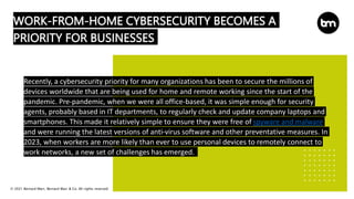 © 2021 Bernard Marr, Bernard Marr & Co. All rights reserved
WORK-FROM-HOME CYBERSECURITY BECOMES A
PRIORITY FOR BUSINESSES
Recently, a cybersecurity priority for many organizations has been to secure the millions of
devices worldwide that are being used for home and remote working since the start of the
pandemic. Pre-pandemic, when we were all office-based, it was simple enough for security
agents, probably based in IT departments, to regularly check and update company laptops and
smartphones. This made it relatively simple to ensure they were free of spyware and malware
and were running the latest versions of anti-virus software and other preventative measures. In
2023, when workers are more likely than ever to use personal devices to remotely connect to
work networks, a new set of challenges has emerged.
 