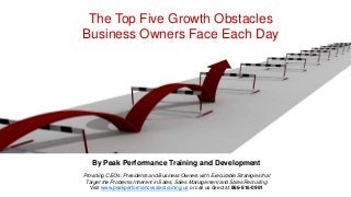 By Peak Performance Training and Development
Providing CEO's, Presidents and Business Owners with Executable Strategies that
Target the Problems Inherent in Sales, Sales Management and Sales Recruiting
Visit www.peakperformancesalestraining.us or call us direct at 866-816-0991
The Top Five Growth Obstacles
Business Owners Face Each Day
 