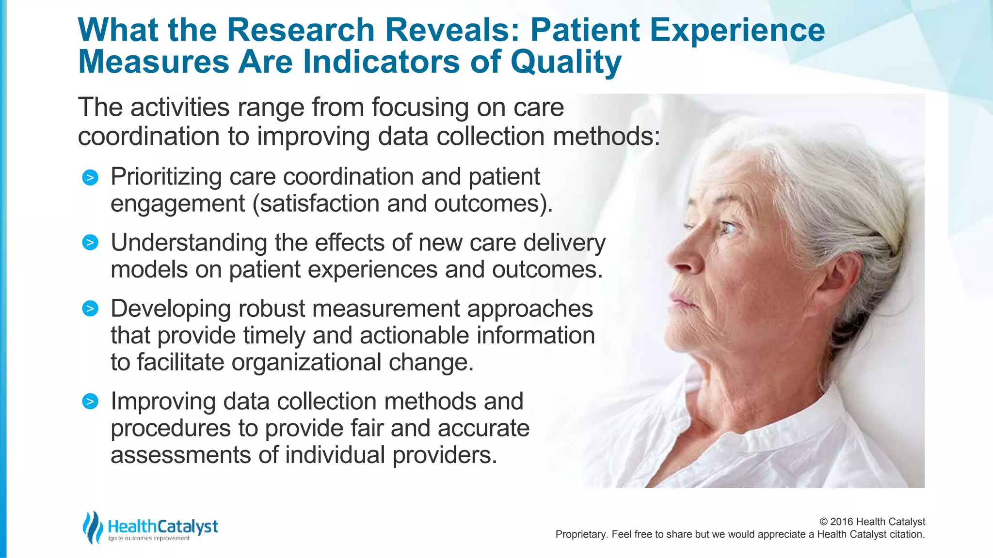 © 2016 Health Catalyst
Proprietary. Feel free to share but we would appreciate a Health Catalyst citation.
What the Research Reveals: Patient Experience
Measures Are Indicators of Quality
The activities range from focusing on care
coordination to improving data collection methods:
Prioritizing care coordination and patient
engagement (satisfaction and outcomes).
Understanding the effects of new care delivery
models on patient experiences and outcomes.
Developing robust measurement approaches
that provide timely and actionable information
to facilitate organizational change.
Improving data collection methods and
procedures to provide fair and accurate
assessments of individual providers.
>
>
>
>
 