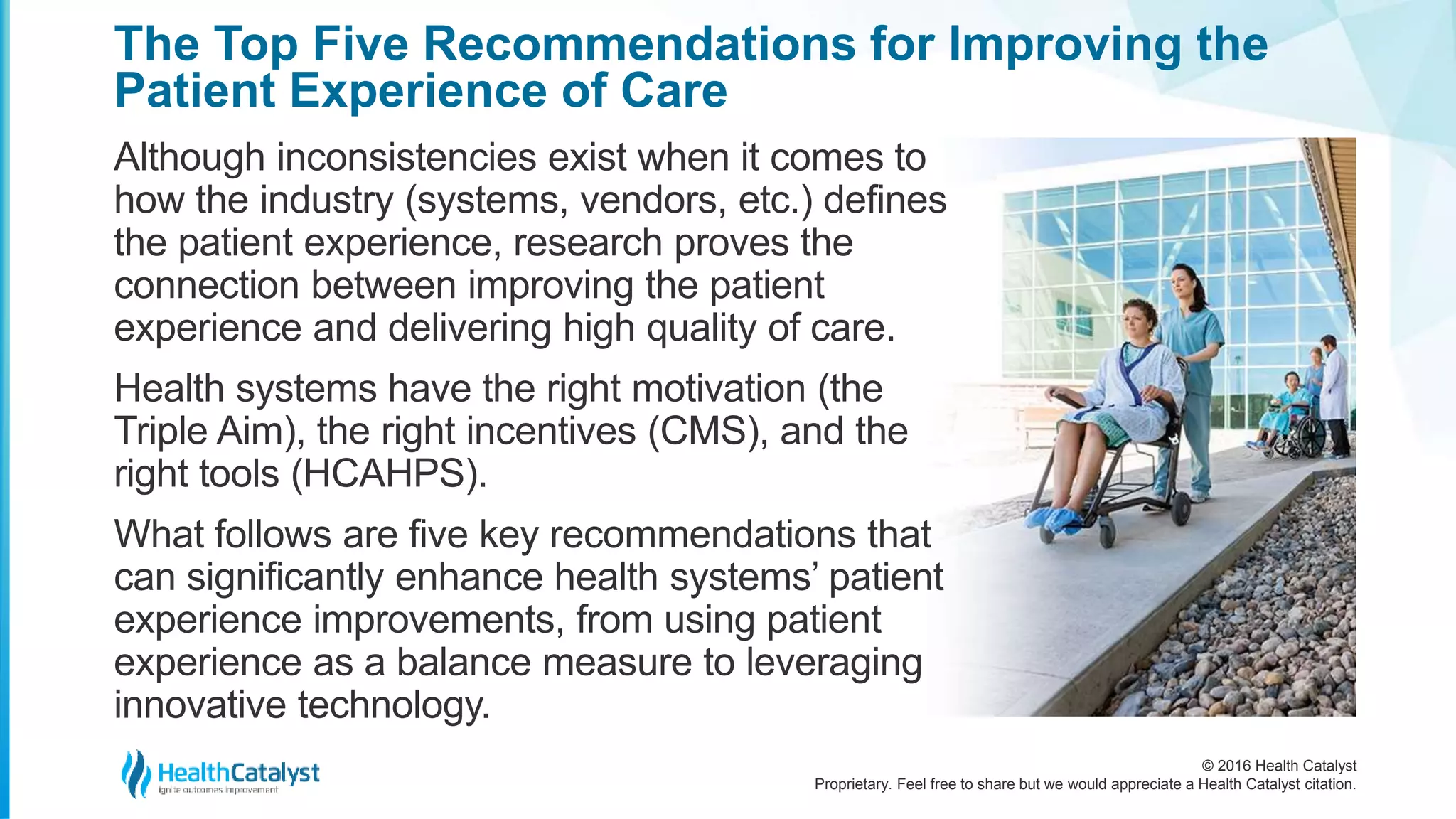 © 2016 Health Catalyst
Proprietary. Feel free to share but we would appreciate a Health Catalyst citation.
The Top Five Recommendations for Improving the
Patient Experience of Care
Although inconsistencies exist when it comes to
how the industry (systems, vendors, etc.) defines
the patient experience, research proves the
connection between improving the patient
experience and delivering high quality of care.
Health systems have the right motivation (the
Triple Aim), the right incentives (CMS), and the
right tools (HCAHPS).
What follows are five key recommendations that
can significantly enhance health systems’ patient
experience improvements, from using patient
experience as a balance measure to leveraging
innovative technology.
 