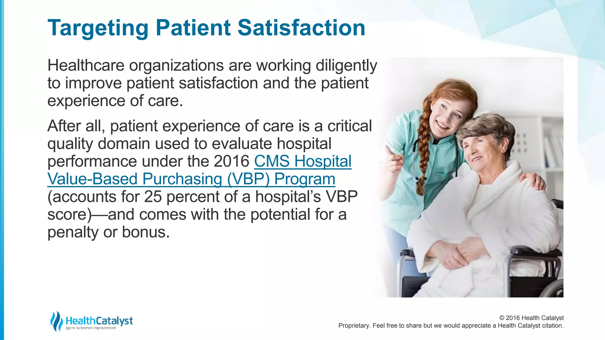 © 2016 Health Catalyst
Proprietary. Feel free to share but we would appreciate a Health Catalyst citation.
Targeting Patient Satisfaction
Healthcare organizations are working diligently
to improve patient satisfaction and the patient
experience of care.
After all, patient experience of care is a critical
quality domain used to evaluate hospital
performance under the 2016 CMS Hospital
Value-Based Purchasing (VBP) Program
(accounts for 25 percent of a hospital’s VBP
score)—and comes with the potential for a
penalty or bonus.
 