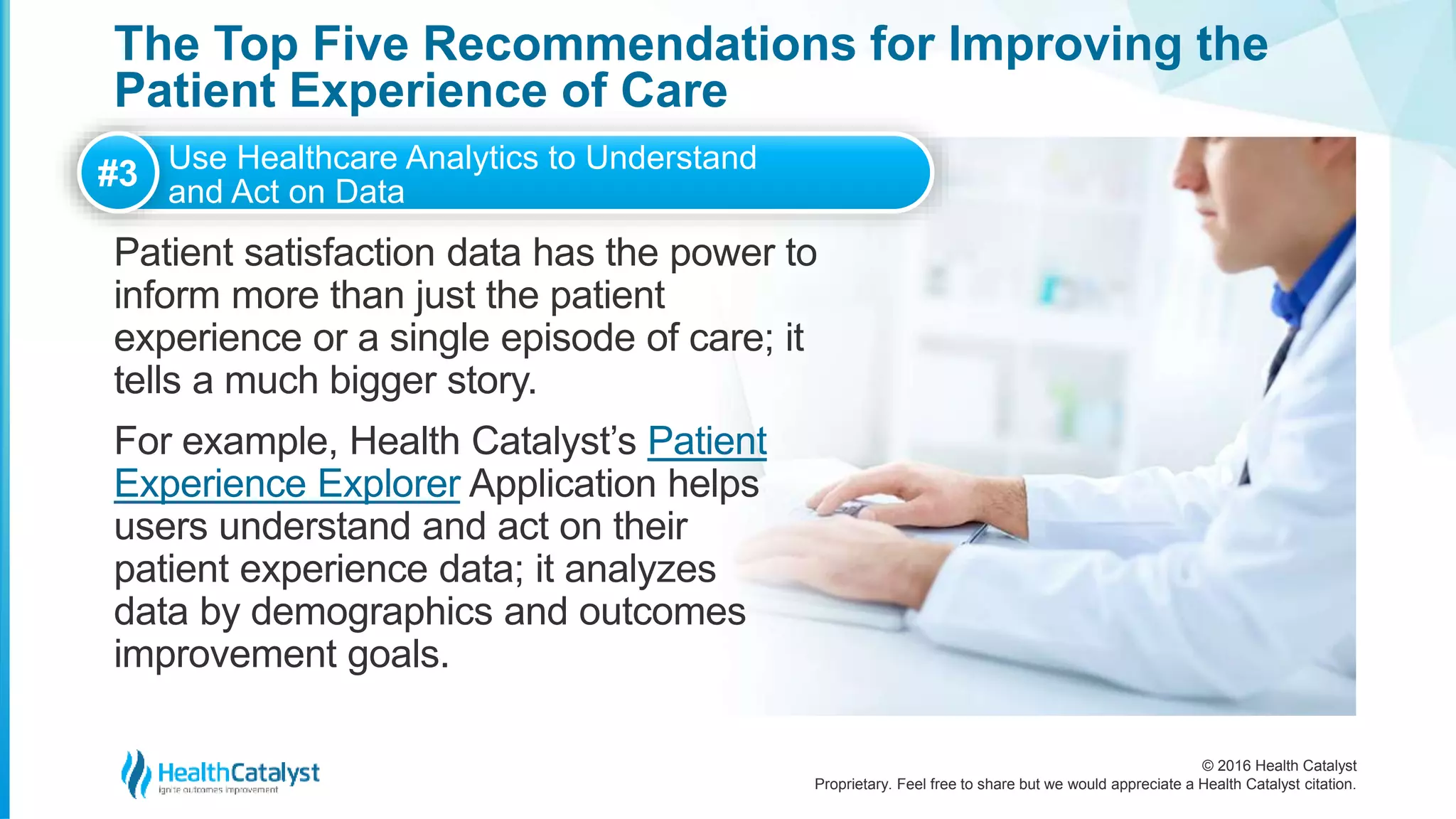 © 2016 Health Catalyst
Proprietary. Feel free to share but we would appreciate a Health Catalyst citation.
The Top Five Recommendations for Improving the
Patient Experience of Care
Patient satisfaction data has the power to
inform more than just the patient
experience or a single episode of care; it
tells a much bigger story.
For example, Health Catalyst’s Patient
Experience Explorer Application helps
users understand and act on their
patient experience data; it analyzes
data by demographics and outcomes
improvement goals.
#3 Use Healthcare Analytics to Understand
and Act on Data
 