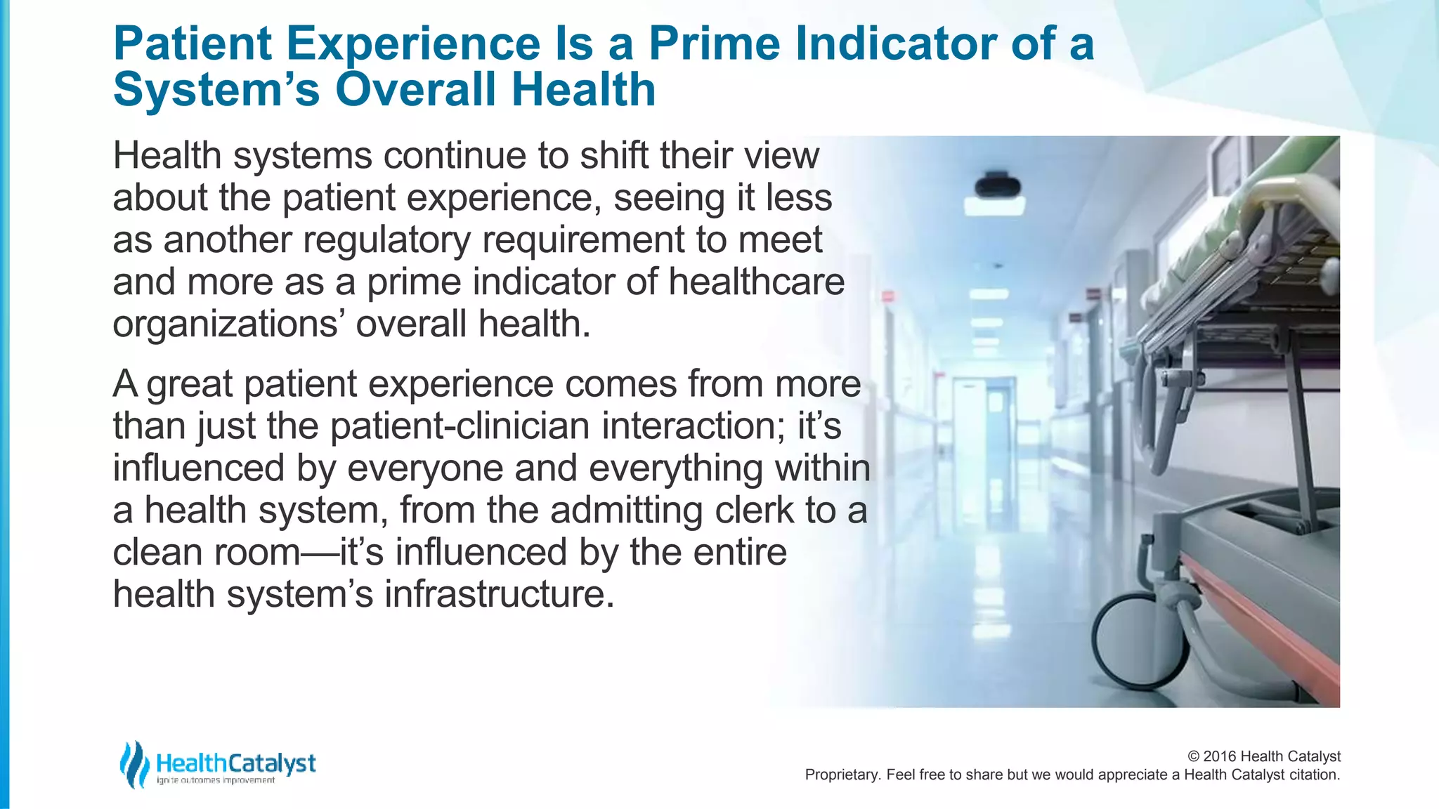 © 2016 Health Catalyst
Proprietary. Feel free to share but we would appreciate a Health Catalyst citation.
Patient Experience Is a Prime Indicator of a
System’s Overall Health
Health systems continue to shift their view
about the patient experience, seeing it less
as another regulatory requirement to meet
and more as a prime indicator of healthcare
organizations’ overall health.
A great patient experience comes from more
than just the patient-clinician interaction; it’s
influenced by everyone and everything within
a health system, from the admitting clerk to a
clean room—it’s influenced by the entire
health system’s infrastructure.
 